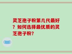 灵芝孢子粉第几代最好？如何选择最优质的灵芝孢子粉？