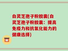 白灵芝孢子粉胶囊(白灵芝孢子粉胶囊：提高免疫力和抗氧化能力的健康选择)