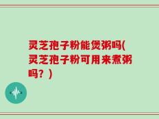 灵芝孢子粉能煲粥吗(灵芝孢子粉可用来煮粥吗？)