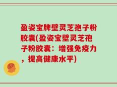 盈姿宝牌壁灵芝孢子粉胶囊(盈姿宝壁灵芝孢子粉胶囊：增强免疫力，提高健康水平)