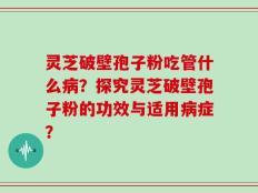 灵芝破壁孢子粉吃管什么病？探究灵芝破壁孢子粉的功效与适用病症？