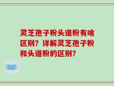 灵芝孢子粉头道粉有啥区别？详解灵芝孢子粉和头道粉的区别？