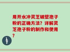 用开水冲灵芝破壁孢子粉的正确方法？详解灵芝孢子粉的制作和使用？