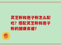 灵芝粉和孢子粉怎么配吃？搭配灵芝粉和孢子粉的健康食谱？