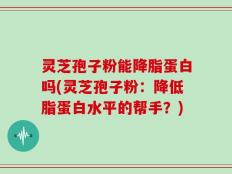 灵芝孢子粉能降脂蛋白吗(灵芝孢子粉：降低脂蛋白水平的帮手？)