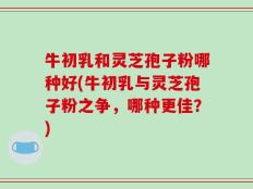 牛初乳和灵芝孢子粉哪种好(牛初乳与灵芝孢子粉之争，哪种更佳？)