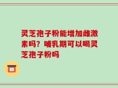 灵芝孢子粉能增加雌激素吗？哺乳期可以喝灵芝孢子粉吗