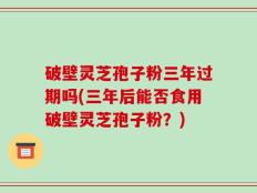 破壁灵芝孢子粉三年过期吗(三年后能否食用破壁灵芝孢子粉？)