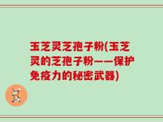 玉芝灵芝孢子粉(玉芝灵的芝孢子粉——保护免疫力的秘密武器)