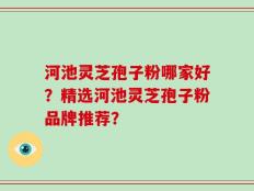 河池灵芝孢子粉哪家好？精选河池灵芝孢子粉品牌推荐？