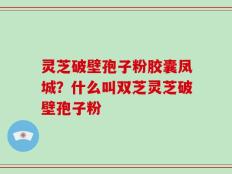 灵芝破壁孢子粉胶囊凤城？什么叫双芝灵芝破壁孢子粉