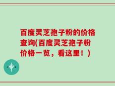 百度灵芝孢子粉的价格查询(百度灵芝孢子粉价格一览，看这里！)