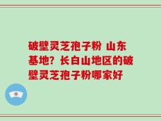 破壁灵芝孢子粉 山东基地？长白山地区的破壁灵芝孢子粉哪家好