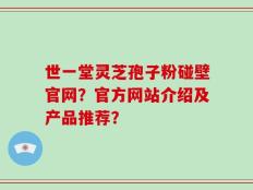 世一堂灵芝孢子粉碰壁官网？官方网站介绍及产品推荐？