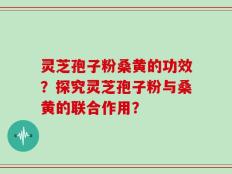 灵芝孢子粉桑黄的功效？探究灵芝孢子粉与桑黄的联合作用？