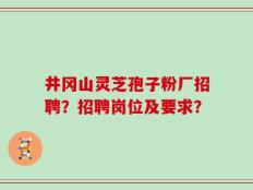 井冈山灵芝孢子粉厂招聘？招聘岗位及要求？