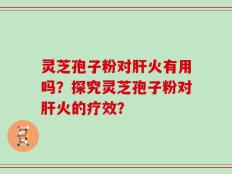 灵芝孢子粉对肝火有用吗？探究灵芝孢子粉对肝火的疗效？