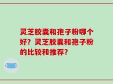 灵芝胶囊和孢子粉哪个好？灵芝胶囊和孢子粉的比较和推荐？