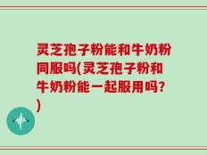 灵芝孢子粉能和牛奶粉同服吗(灵芝孢子粉和牛奶粉能一起服用吗？)