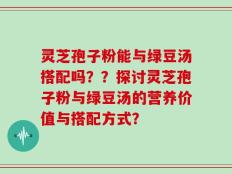 灵芝孢子粉能与绿豆汤搭配吗？？探讨灵芝孢子粉与绿豆汤的营养价值与搭配方式？