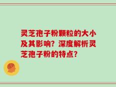 灵芝孢子粉颗粒的大小及其影响？深度解析灵芝孢子粉的特点？
