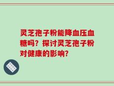 灵芝孢子粉能降血压血糖吗？探讨灵芝孢子粉对健康的影响？