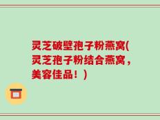 灵芝破壁孢子粉燕窝(灵芝孢子粉结合燕窝，美容佳品！)