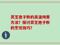 灵芝孢子粉的高温炖煮方法？探讨灵芝孢子粉的烹饪技巧？