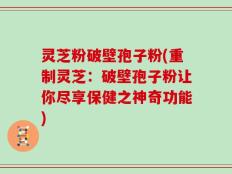 灵芝粉破壁孢子粉(重制灵芝：破壁孢子粉让你尽享保健之神奇功能)
