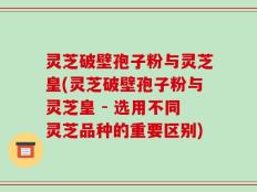 灵芝破壁孢子粉与灵芝皇(灵芝破壁孢子粉与灵芝皇 - 选用不同灵芝品种的重要区别)
