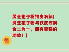 灵芝孢子粉铁皮石斛(灵芝孢子粉与铁皮石斛合二为一，拥有更强的功效！)