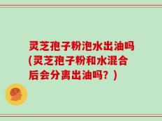 灵芝孢子粉泡水出油吗(灵芝孢子粉和水混合后会分离出油吗？)