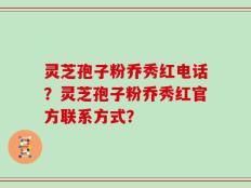 灵芝孢子粉乔秀红电话？灵芝孢子粉乔秀红官方联系方式？
