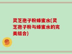 灵芝孢子粉蜂蜜水(灵芝孢子粉与蜂蜜水的完美组合)