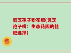 灵芝孢子粉花肥(灵芝孢子粉：生态花园的佳肥选择)