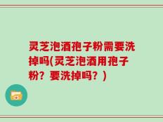 灵芝泡酒孢子粉需要洗掉吗(灵芝泡酒用孢子粉？要洗掉吗？)