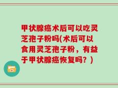 甲状腺癌术后可以吃灵芝孢子粉吗(术后可以食用灵芝孢子粉，有益于甲状腺癌恢复吗？)
