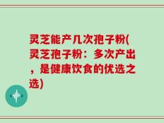 灵芝能产几次孢子粉(灵芝孢子粉：多次产出，是健康饮食的优选之选)