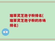 瑞草灵芝孢子粉排名(瑞草灵芝孢子粉的市场排名)