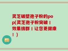 灵芝破壁孢子粉的pop(灵芝孢子粉突破丨效果拔群丨让您更健康！)