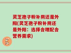 灵芝孢子粉补阴还是外阳(灵芝孢子粉补阴还是外阳：选择合理配合营养需求)