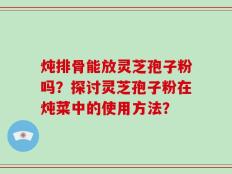 炖排骨能放灵芝孢子粉吗？探讨灵芝孢子粉在炖菜中的使用方法？