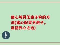 猪心炖灵芝孢子粉的方法(猪心配灵芝孢子，滋阴养心之选)