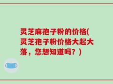 灵芝麻孢子粉的价格(灵芝孢子粉价格大起大落，您想知道吗？)