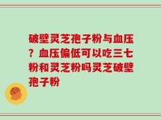破壁灵芝孢子粉与血压？血压偏低可以吃三七粉和灵芝粉吗灵芝破壁孢子粉