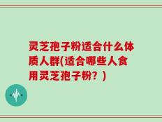 灵芝孢子粉适合什么体质人群(适合哪些人食用灵芝孢子粉？)