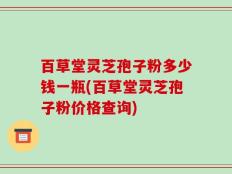 百草堂灵芝孢子粉多少钱一瓶(百草堂灵芝孢子粉价格查询)