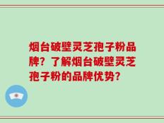 烟台破壁灵芝孢子粉品牌？了解烟台破壁灵芝孢子粉的品牌优势？