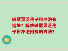 破壁灵芝孢子粉冲泡有结块？解决破壁灵芝孢子粉冲泡困扰的方法？
