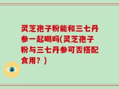 灵芝孢子粉能和三七丹参一起喝吗(灵芝孢子粉与三七丹参可否搭配食用？)